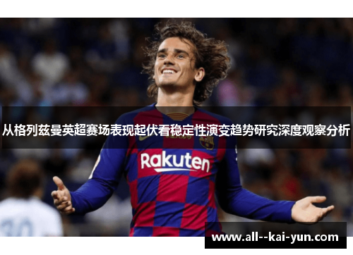 从格列兹曼英超赛场表现起伏看稳定性演变趋势研究深度观察分析 从格列兹曼英超赛场表现起伏看稳定性演变趋势研究深度观察分析