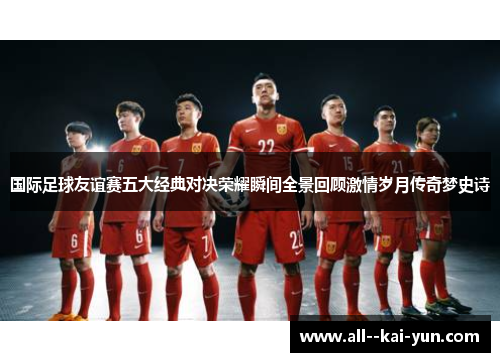 国际足球友谊赛五大经典对决荣耀瞬间全景回顾激情岁月传奇梦史诗 国际足球友谊赛五大经典对决荣耀瞬间全景回顾激情岁月传奇梦史诗