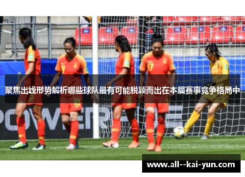 聚焦出线形势解析哪些球队最有可能脱颖而出在本届赛事竞争格局中