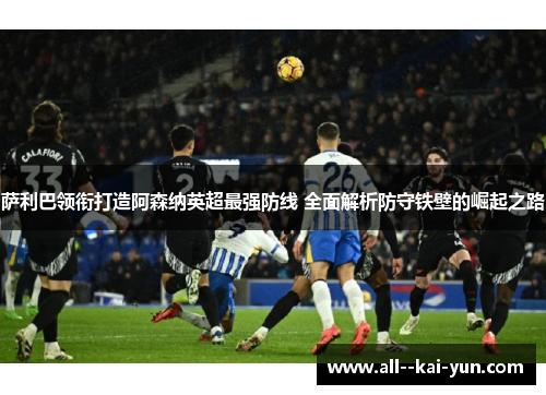 萨利巴领衔打造阿森纳英超最强防线 全面解析防守铁壁的崛起之路