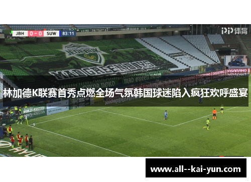 林加德K联赛首秀点燃全场气氛韩国球迷陷入疯狂欢呼盛宴 林加德K联赛首秀点燃全场气氛韩国球迷陷入疯狂欢呼盛宴